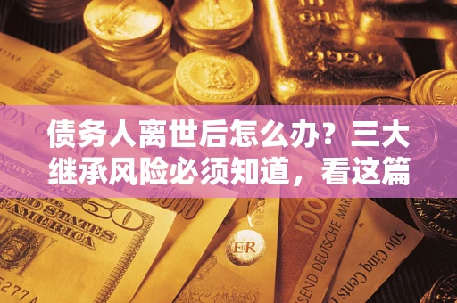 武汉债务人离世后怎么办？三大继承风险必须知道，看这篇就够了