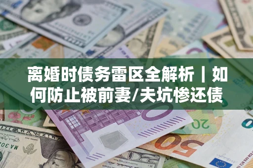 武汉离婚时债务雷区全解析｜如何防止被前妻/夫坑惨还债？